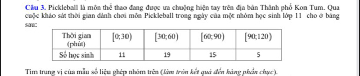 Câu 3, Pickleball là môn thể thao đang được ưa chuộng hiện tay trên địa bàn Thành phố Kon Tum. Qua
cuộc khảo sát thời gian dành chơi môn Pickleball trong ngày của một nhóm học sinh lớp 11 cho ở bảng
sa
Tìm trung vị của mẫu số liệu ghép nhóm trên (làm tròn kết quả đến hàng phần chục).