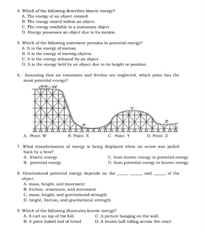 Which of the following describes kinetic energy?
A. The energy of an object created.
B. The energy stored within an object.
C. The energy available to a stationary object.
D. Energy possesses an object due to its motion.
5. Which of the following statement pertains to potential energy?
A. It is the energy of motion
B. It is the energy of moving objects.
C. It is the energy released by an object.
D. It is the energy held by an object due to its height or position.
6. Assuming that air resistance and friction are neglected, which point has the
most potential energy?
7. What transformation of energy is being displayed when an arrow was pulled
back by a bow?
A. kinetic energy C. from kinetic energy to potential energy
B. potential energy D. from potential energy to kinetic energy
8. Gravitational potential energy depends on the __and _of the
object.
A. mass, height, and movement
B. friction, resistance, and movement
C. mass, height, and gravitational strength
D. height, friction, and gravitational strength
9. Which of the following illustrates kinetic energy?
A. A cart on top of the hill. C. A picture hanging on the wall.
B. A piece baked loaf of bread D. A tennis ball rolling across the court