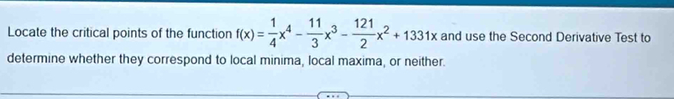 Locate the critical points of the function f(x)= 1/4 x^4- 11/3 x^3- 121/2 x^2+1331x and use the Second Derivative Test to 
determine whether they correspond to local minima, local maxima, or neither.