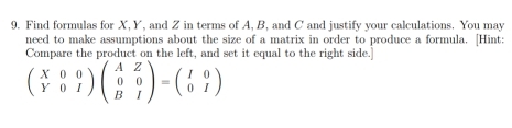 Find formulas for X, Y, and Z in terms of A, B, and C and justify your calculations. You may 
need to make assumptions about the size of a matrix in order to produce a formula. [Hint: 
Compare the product on the left, and set it equal to the right side.]
beginpmatrix X&0&0 Y&0&Iendpmatrix beginpmatrix A&Z 0&0 B&Iendpmatrix =beginpmatrix I&0 0&Iendpmatrix