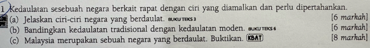 Kedaulatan sesebuah negara berkait rapat dengan ciri yang diamalkan dan perlu dipertahankan. 
(a) Jelaskan ciri-ciri negara yang berdaulat. вκυт [6 markah] 
(b) Bandingkan kedaulatan tradisional dengan kedaulatan moden. ευτ [6 markah] 
(c) Malaysia merupakan sebuah negara yang berdaulat. Buktikan. κAT [8 markah]