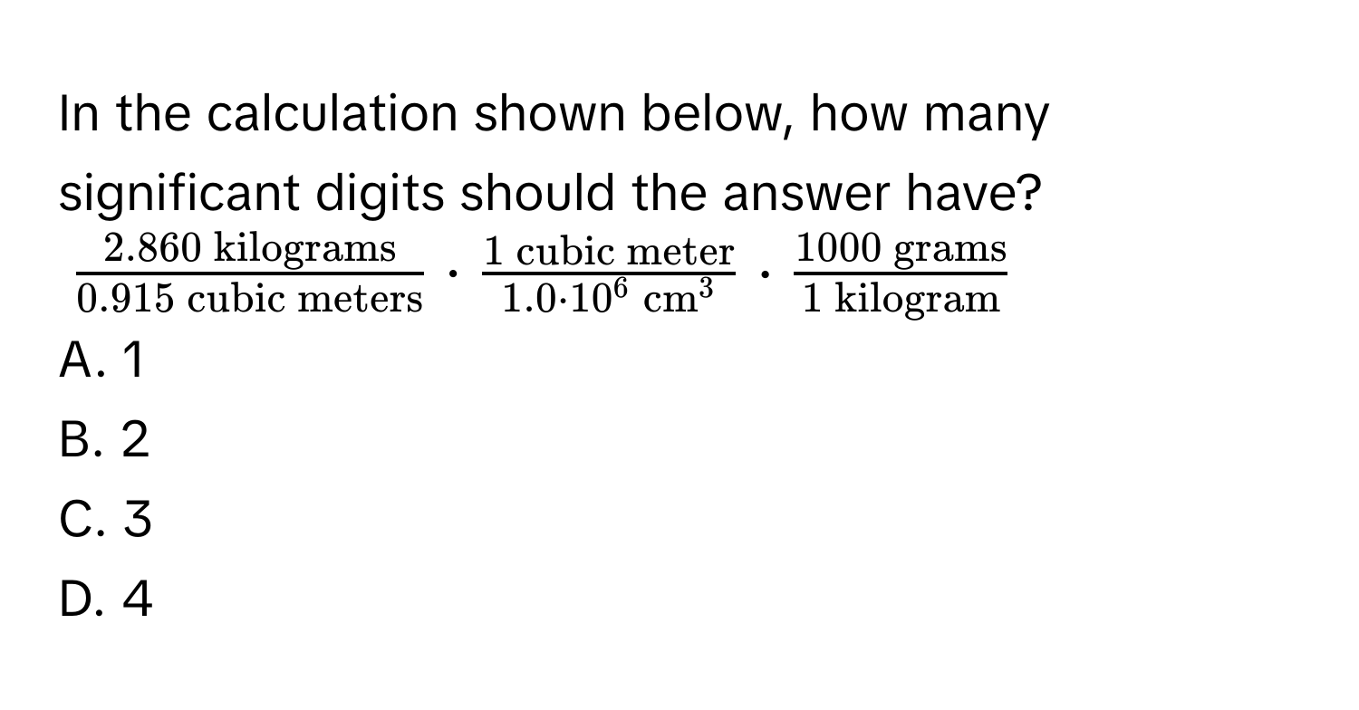 In the calculation shown below, how many significant digits should the answer have?
$frac 2.860  kilograms0.915  cubic meters · frac 1  cubic meter1.0 · 10^6 (cm)^3 · frac 1000  grams1  kilogram$
A. 1 
B. 2 
C. 3 
D. 4