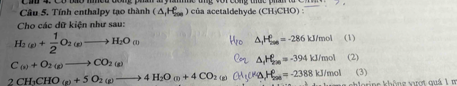 Cín 4. Có bão mmeu đông ph a y ă tng vor công thức phân từ CTn 
Câu 5. Tính enthalpy tạo thành (△ _fH_(298)^0 ) của acetaldehyde (CH_3CHO) : 
Cho các dữ kiện như sau:
H_2(g)+ 1/2 O_2(g)to H_2O_(l)
△ _fH_(298)^0=-286kJ/mol (1)
C_(s)+O_2(g)to CO_2(g)
△ _fH_(298)^0=-394kJ/mol (2)
2CH_3CHO_(g)+5O_2(g)to 4H_2O_(l)+4CO_2(g) k△H=-2388 kJ/mol (3)
mg chlorine không vưượt quá 1 m