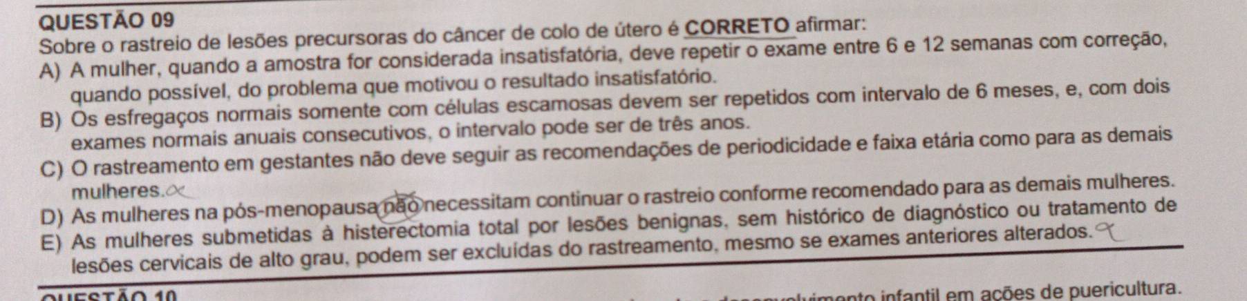 Sobre o rastreio de lesões precursoras do câncer de colo de útero é CORRETO afirmar:
A) A mulher, quando a amostra for considerada insatisfatória, deve repetir o exame entre 6 e 12 semanas com correção,
quando possível, do problema que motivou o resultado insatisfatório.
B) Os esfregaços normais somente com células escamosas devem ser repetidos com intervalo de 6 meses, e, com dois
exames normais anuais consecutivos, o intervalo pode ser de três anos.
C) O rastreamento em gestantes não deve seguir as recomendações de periodicidade e faixa etária como para as demais
mulheres.
D) As mulheres na pós-menopausa não necessitam continuar o rastreio conforme recomendado para as demais mulheres.
E) As mulheres submetidas à histerectomia total por lesões benignas, sem histórico de diagnóstico ou tratamento de
lesões cervicais de alto grau, podem ser excluídas do rastreamento, mesmo se exames anteriores alterados.
qucstão 10
onto infantil em ações de puericultura.