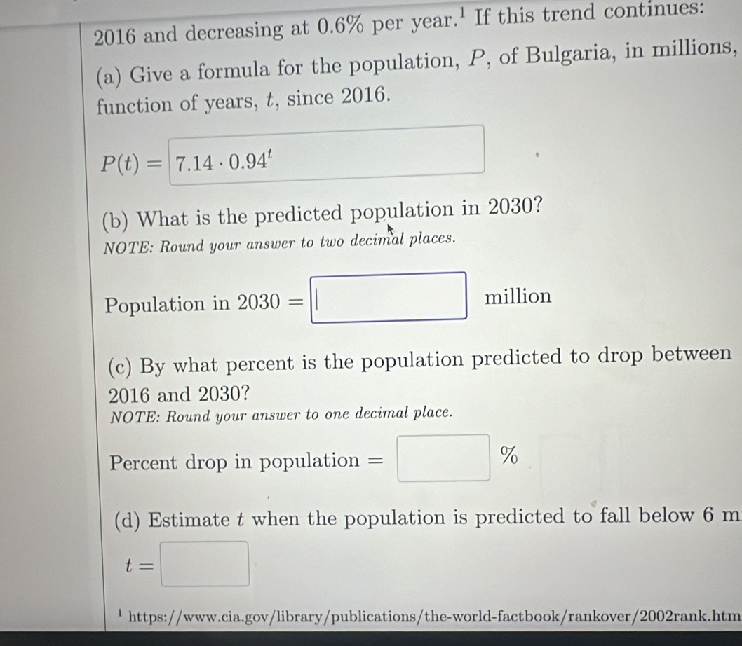 2016 and decreasing at 0.6% per year.' If this trend continues: 
(a) Give a formula for the population, P, of Bulgaria, in millions, 
function of years, t, since 2016.
P(t)=7.14· 0.94^t
(b) What is the predicted population in 2030? 
NOTE: Round your answer to two decimal places. 
Population in 2030=□ million
bigcirc 
(c) By what percent is the population predicted to drop between 
2016 and 2030? 
NOTE: Round your answer to one decimal place. 
Percent drop in population =□ %
(d) Estimate t when the population is predicted to fall below 6 m
t=□
' https://www.cia.gov/library/publications/the-world-factbook/rankover/2002rank.htm