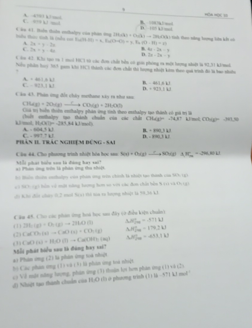 Hòa Học 10
A. -4593 kJ/mol.
C. 959 kJ /mol B. -1003kJ/mol
D. 105 kJ/mol
Câu 41. Buện thiên enthalpy của phân ông 2H_2(k)+O_2(k)to 2H_2O(k) tinh theo năng hượng liện kết có
thiểu thức tính là (nền cai Ei Ba(H(H-H)=x,E_3(O-O)=y. Es (O-H)=2)
A. 2x+y-2z
B.
C. 2x=y=4z 4z· 2x-y
D. 2x+2x-y
Cầu 42. Khi tạo ra 1 mol HCl từ các đơn chất bền có giải phòng ra một hượng nhiệt là 92,31 kJ/mel.
Nều phần huy 365 gam khi HC1 thành các đơn chất thì lượng nhiệt kêm theo quả trình đó là bao nhiều
?
A. + 461.6 kJ B. - 461,6 kJ
C. - 923,1 kJ D. ÷ 923,1 kJ.
Cản 43. Phin ứng đốt chây methane xây ra như sau:
CH_3)+2O_2(g)to CO_to CO_2(g)+2H_2O(l)
Guá trị biển thiên enthalpy phản ứng tính theo enthalpy tạo thành có giá trị là
(biết enthalpy tạo thành chuẩn của các chất CH_4(g)=-74.87 kJ/mol; CO
kJ/mol, H_2O(l)=-285.84kJ/mol) b(g)= -398,50
A. - 604,5 kJ B. ÷ 890,3 kJ.
C. - 997.7 kJ D. - 890,3 kJ
PHâN IL TRÁC NGHiệM DũNG - SAI
Câu 44. Cho phương trình nhiệt hóa học sau: S(s)+O_2(g)to SO_2(g)Delta H_2^(+=-296.80kJ
Mỗi phát biểu san là đùng hay sai?
a) Phân ứng trên là phân ứng thu nhiệt
hà Buên thiên enthalpy của phán ứng trên chính là nhiệt tạo thành của SO_2)(g)
SOD=ig 6 bể n về mặt năng lượng hơn so với các đơn chất bên S(s)vaO_2(g)
đ) Khi đất chảy 0,2 mol S(s) thì tòa ra hưrợng nhiệt là 59,36 kJ.
Cầu 45. Cho các phản ứng hoá học sau đây (ở điều kiện chuẩn):
(1) 2H_2(g)+O_2(g)to 2H_2O(l) △ _aH_(200)°=-571kJ
(2) CaCO_3(s)to CaO(s)+CO_2(g) △ H_(270)°=179.2kJ
(3) CuO(s)+H_2O(l)to Ca(OH)_2(aq) △ _oH_(200)°=-653.1kJ
Mỗi phát biểu sau là đúng hay sai?
a) Phân ứng (2) là phân ứng toà nhiệt
b) Các phản ơng (1) và (3) là phan ứng toá nhiệt
c) Về một năng lượng, phân ứng (3) thuận lợi hơn phán ứng (1) và (2)
d) Nhiật tạo thành chuẩn của H;O (1) 0 phương trinh (1) là -571 kJ mo! '