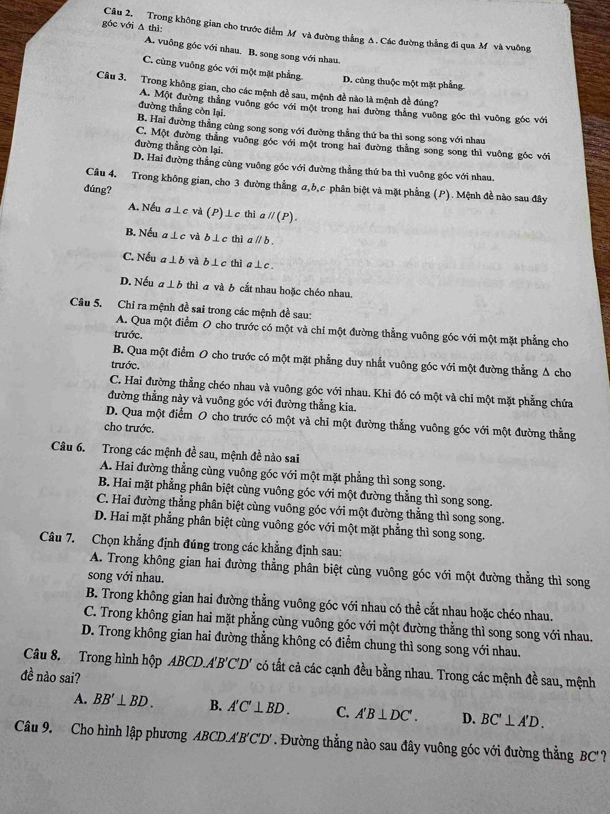 góc với Δ thì:
Câu 2. Trong không gian cho trước điểm M và đường thẳng Δ. Các đường thằng đi qua M và vuông
A. vuông góc với nhau. B. song song với nhau.
C. cùng vuông góc với một mặt phẳng. D. cùng thuộc một mặt phẳng.
Câu 3. Trong không gian, cho các mệnh đề sau, mệnh đề nào là mệnh đề đúng?
A. Một đường thằng vuông góc với một trong hai đường thẳng vuông góc thì vuông góc với
đường thẳng còn lại.
B. Hai đường thẳng cùng song song với đường thằng thứ ba thì song song với nhau
C. Một đường thẳng vuông góc với một trong hai đường thằng song song thì vuông góc với
đường thẳng còn lại.
D. Hai đường thẳng cùng vuông góc với đường thằng thứ ba thì vuông góc với nhau.
Câu 4. Trong không gian, cho 3 đường thẳng α,b,c phân biệt và mặt phẳng (P). Mệnh đề nào sau đây
đúng?
A. Nếu a⊥c và (P)⊥c thì a //(P).
B. Nếu a ⊥c và b ⊥c thì a ∥ b
C. Nếu a⊥ b và b⊥c thì a⊥c .
D. Nếu a ⊥ b thì a và b cắt nhau hoặc chéo nhau.
Câu 5. Chỉ ra mệnh đề sai trong các mệnh đề sau:
A. Qua một điểm O cho trước có một và chỉ một đường thẳng vuông góc với một mặt phẳng cho
trước.
B. Qua một điểm O cho trước có một mặt phẳng duy nhất vuông góc với một đường thẳng Δ cho
trước.
C. Hai đường thẳng chéo nhau và vuông góc với nhau. Khi đó có một và chi một mặt phẳng chứa
đường thẳng này và vuông góc với đường thẳng kia.
D. Qua một điểm O cho trước có một và chi một đường thẳng vuông góc với một đường thằng
cho trước.
Câu 6. Trong các mệnh đề sau, mệnh đề nào sai
A. Hai đường thẳng cùng vuông góc với một mặt phẳng thì song song.
B. Hai mặt phẳng phân biệt cùng vuông góc với một đường thẳng thì song song.
C. Hai đường thẳng phân biệt cùng vuông góc với một đường thẳng thì song song.
D. Hai mặt phẳng phân biệt cùng vuông góc với một mặt phẳng thì song song.
Câu 7. Chọn khẳng định đúng trong các khẳng định sau:
A. Trong không gian hai đường thẳng phân biệt cùng vuông góc với một đường thẳng thì song
song với nhau.
B. Trong không gian hai đường thẳng vuông góc với nhau có thể cắt nhau hoặc chéo nhau.
C. Trong không gian hai mặt phẳng cùng vuông góc với một đường thằng thì song song với nhau.
D. Trong không gian hai đường thẳng không có điểm chung thì song song với nhau.
Câu 8. Trong hình hộp ABCD.A'B'C'D' có tất cả các cạnh đều bằng nhau. Trong các mệnh đề sau, mệnh
đề nào sai?
A. BB'⊥ BD. B. A'C'⊥ BD. C. A'B⊥ DC'. D. BC'⊥ A'D.
Câu 9. Cho hình lập phương ABCD.A'B C'D '. Đường thằng nào sau đây vuông góc với đường thẳng BC'?