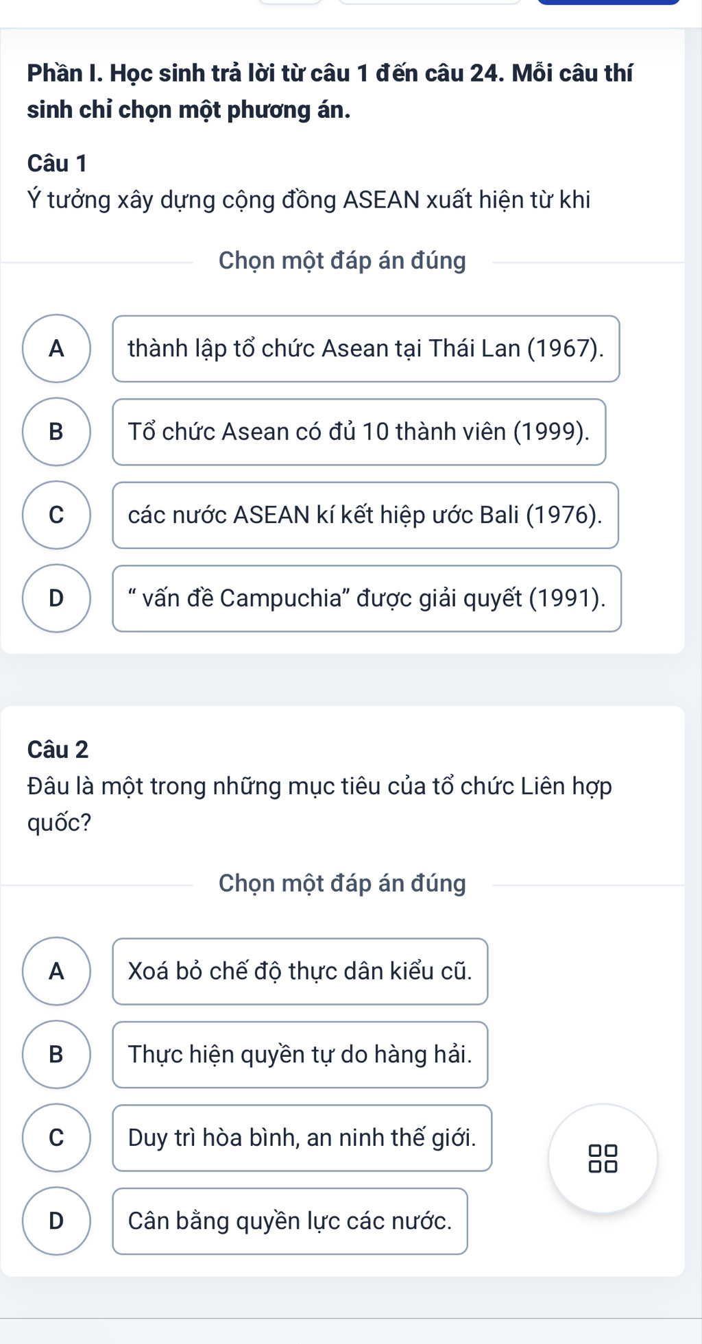 Phần I. Học sinh trả lời từ câu 1 đến câu 24. Mỗi câu thí
sinh chỉ chọn một phương án.
Câu 1
Ý tưởng xây dựng cộng đồng ASEAN xuất hiện từ khi
Chọn một đáp án đúng
A thành lập tổ chức Asean tại Thái Lan (1967).
B Tổ chức Asean có đủ 10 thành viên (1999).
C các nước ASEAN kí kết hiệp ước Bali (1976).
D “ vấn đề Campuchia” được giải quyết (1991).
Câu 2
Đâu là một trong những mục tiêu của tổ chức Liên hợp
quốc?
Chọn một đáp án đúng
A Xoá bỏ chế độ thực dân kiểu cũ.
B Thực hiện quyền tự do hàng hải.
C Duy trì hòa bình, an ninh thế giới.
□□
□□
D Cân bằng quyền lực các nước.