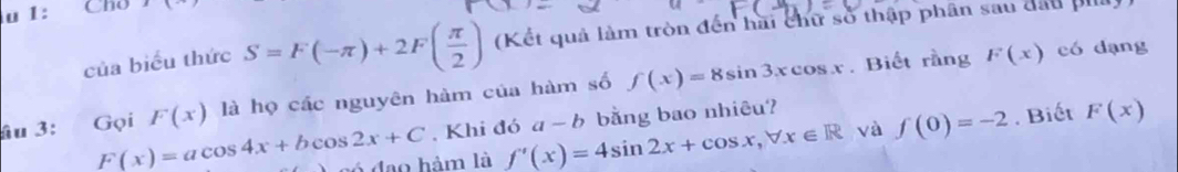 1: Cho 11 
của biểu thức S=F(-π )+2F( π /2 ) (Kết quả làm tròn đến hai chữ số thập phân sau đấu pill) 
âu 3: Gọi F(x) là họ các nguyên hàm của hàm số f(x)=8sin 3xcos x. Biết rằng F(x) có dạng 
. Khi đó a-b bằng bao nhiêu?
F(x)=acos 4x+bcos 2x+C c ó đdạo hàm là f'(x)=4sin 2x+cos x, forall x∈ R và f(0)=-2. Biết F(x)