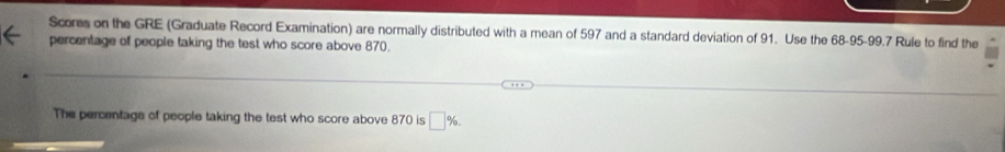 Scores on the GRE (Graduate Record Examination) are normally distributed with a mean of 597 and a standard deviation of 91. Use the 68-95 - 99.7 Rule to find the 
percentage of people taking the test who score above 870. 
The percentage of people taking the test who score above 870 is □ %.