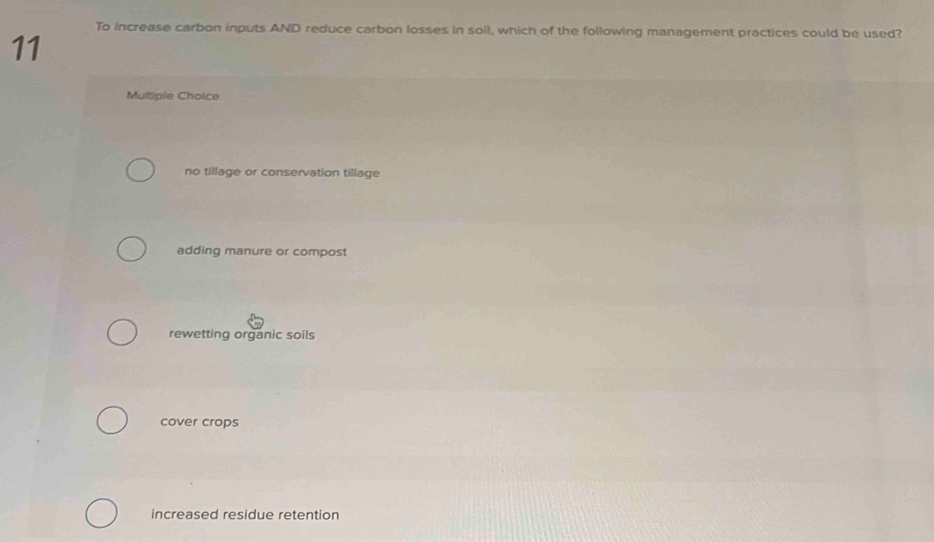 To increase carbon inputs AND reduce carbon losses in soil, which of the following management practices could be used?
11
Multipie Choice
no tillage or conservation tillage
adding manure or compost
rewetting organic soils
cover crops
increased residue retention