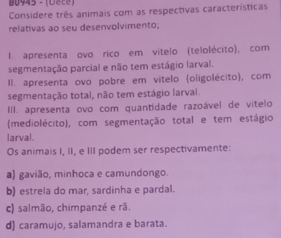 B0945 - (Uece)
Considere três animais com as respectivas características
relativas ao seu desenvolvimento;
I. apresenta ovo rico em vitelo (telolécito), com
segmentação parcial e não tem estágio larval.
Il. apresenta ovo pobre em vitelo (oligolécito), com
segmentação total, não tem estágio larval.
III. apresenta ovo com quantidade razoável de vitelo
(mediolécito), com segmentação total e tem estágio
larval.
Os animais I, II, e III podem ser respectivamente:
a) gavião, minhoca e camundongo.
b) estrela do mar, sardinha e pardal.
c) salmão, chimpanzé e rã.
d) caramujo, salamandra e barata.