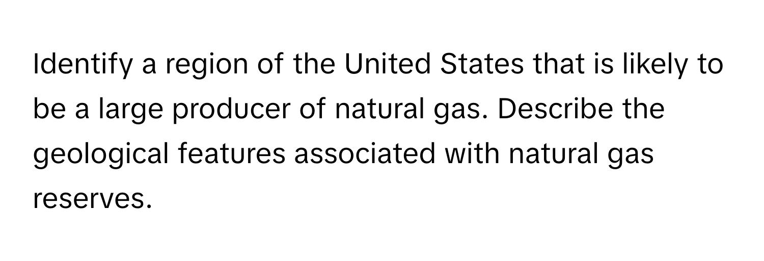 Identify a region of the United States that is likely to be a large producer of natural gas. Describe the geological features associated with natural gas reserves.