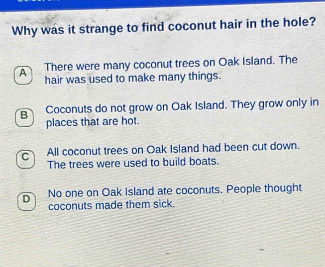 Why was it strange to find coconut hair in the hole?
A There were many coconut trees on Oak Island. The
hair was used to make many things.
B Coconuts do not grow on Oak Island. They grow only in
places that are hot.
C All coconut trees on Oak Island had been cut down.
The trees were used to build boats.
D No one on Oak Island ate coconuts. People thought
coconuts made them sick.