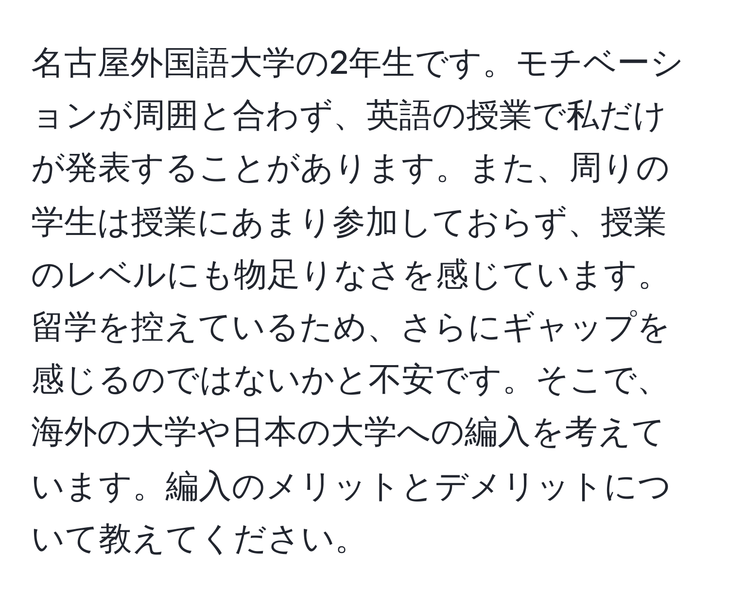 名古屋外国語大学の2年生です。モチベーションが周囲と合わず、英語の授業で私だけが発表することがあります。また、周りの学生は授業にあまり参加しておらず、授業のレベルにも物足りなさを感じています。留学を控えているため、さらにギャップを感じるのではないかと不安です。そこで、海外の大学や日本の大学への編入を考えています。編入のメリットとデメリットについて教えてください。