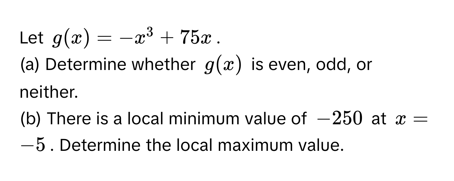 Let $g(x) = -x^3 + 75x$.
(a) Determine whether $g(x)$ is even, odd, or neither.
(b) There is a local minimum value of $-250$ at $x = -5$. Determine the local maximum value.