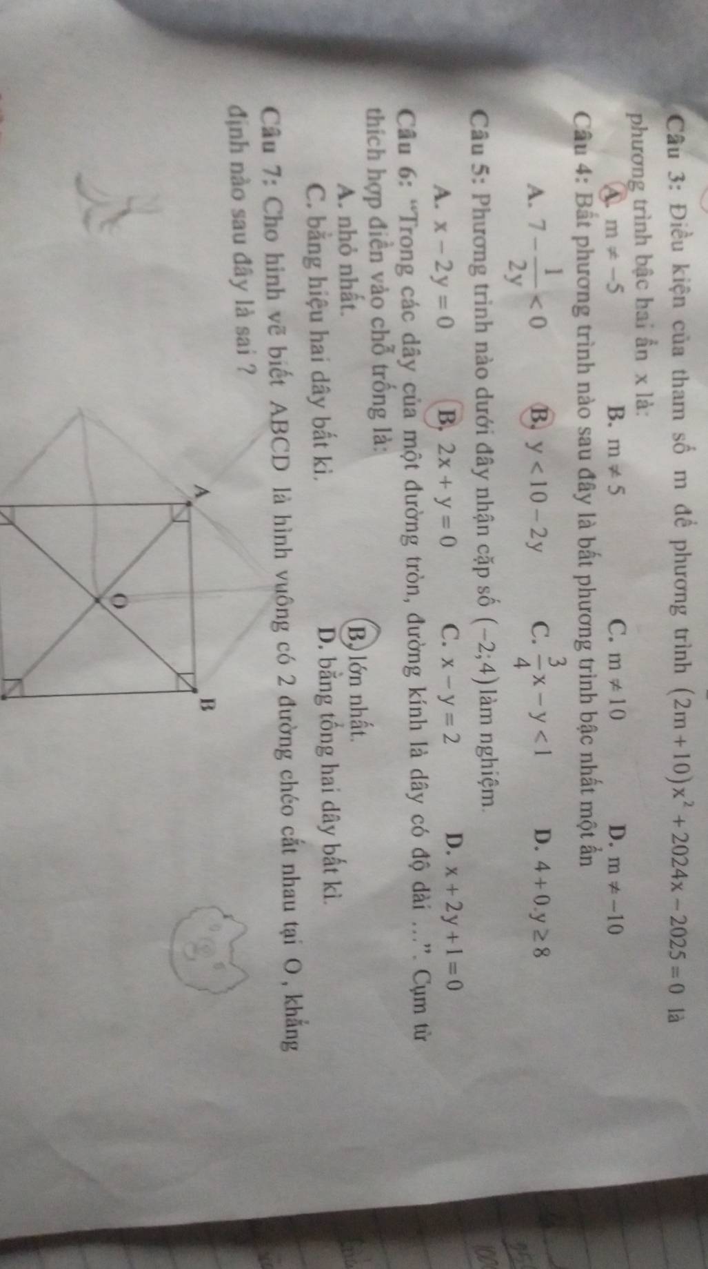 Cầu 3: Điều kiện của tham số m để phương trình (2m+10)x^2+2024x-2025=0 là
phương trình bậc hai ẩn x là:
4 m!= -5
B. m!= 5 C. m!= 10 D. m!= -10
Câu 4: Bất phương trình nào sau đây là bất phương trình bậc nhất một ẩn
A. 7- 1/2y <0</tex> B. y<10-2y</tex> C.  3/4 x-y<1</tex> D. 4+0.y≥ 8
Câu 5: Phương trình nào dưới đây nhận cặp số (-2;4) làm nghiệm.
a
A. x-2y=0 B, 2x+y=0 C. x-y=2 D. x+2y+1=0
Câu 6: “Trong các dây của một đường tròn, đường kính là dây có độ dài ...”. Cụm từ
thích hợp điền vào chỗ trống là:
A. nhỏ nhất. B, lớn nhất.
C. bằng hiệu hai dây bất kì. D. bằng tổng hai dây bất kì.
Cầu 7: Cho hinh vẽ biết ABCD là hình vuông có 2 đường chéo cất nhau tại O, khẳng
định nào sau đây là sai ?