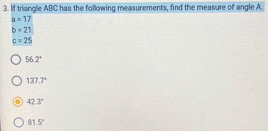 If triangle ABC has the following measurements, find the measure of angle A.
a=17
b=21
c=25
56.2°
137.7°
42.3°
81.5°