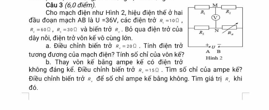 (6,0 điểm). 
Cho mạch điện như Hình 2, hiệu điện thế ở hai
đầu đoạn mạch AB là U=36V , các điện trở R_1=10Omega ,
R_2=60Omega ,R_3=30Omega và biến trở k.. Bỏ qua điện trở của
dây nỗi, điện trở vôn kế vô cùng lớn.
a. Điều chỉnh biến trở R_x=20Omega. Tính điện trở
tương đương của mạch điện? Tính số chỉ của vôn kế?
b. Thay vôn kế bằng ampe kế có điện trở
không đáng kể. Điều chỉnh biến trở R_x=15Omega. Tìm số chỉ của ampe kế?
Điều chỉnh biến trở π đế số chỉ ampe kế bằng không. Tìm giá trị ê khi
đó.