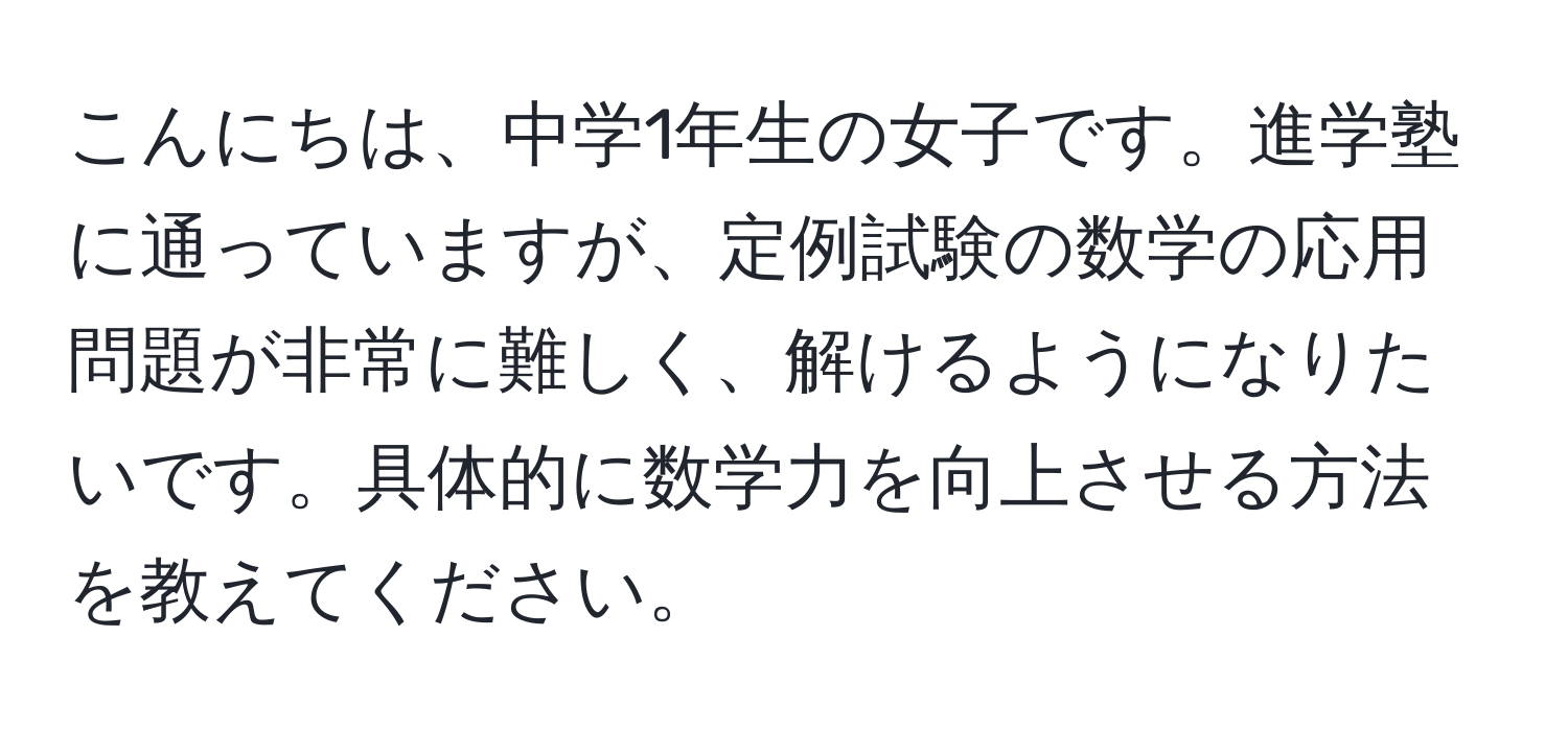 こんにちは、中学1年生の女子です。進学塾に通っていますが、定例試験の数学の応用問題が非常に難しく、解けるようになりたいです。具体的に数学力を向上させる方法を教えてください。