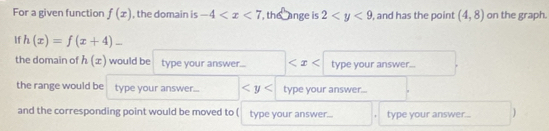 For a given function f(x) , the domain is -4 , the ange is 2 , and has the point (4,8) on the graph. 
If h(x)=f(x+4)-
the domain of h(x) would be type your answer... type your answer... 
the range would be type your answer.. type your answer... 
and the corresponding point would be moved to ( type your answer... type your answer...