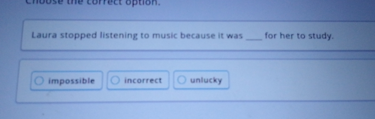 choose the correct option.
Laura stopped listening to music because it was _for her to study.
impossible incorrect unlucky