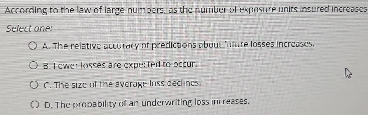 According to the law of large numbers, as the number of exposure units insured increases,
Select one:
A. The relative accuracy of predictions about future losses increases.
B. Fewer losses are expected to occur.
C. The size of the average loss declines.
D. The probability of an underwriting loss increases.