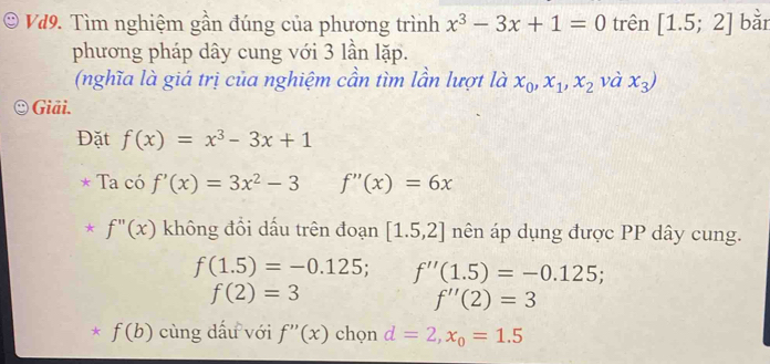 Vd9. Tìm nghiệm gần đúng của phương trình x^3-3x+1=0 trên [1.5;2] bằr 
phương pháp dây cung với 3 lần lặp. 
(nghĩa là giá trị của nghiệm cần tìm lần lượt là x_0, x_1, x_2 và x_3)
Giải. 
Đặt f(x)=x^3-3x+1
Ta có f'(x)=3x^2-3 f''(x)=6x
f''(x) không đổi dấu trên đoạn [1.5,2] nên áp dụng được PP dây cung.
f(1.5)=-0.125; f''(1.5)=-0.125;
f(2)=3
f''(2)=3
f(b) cùng dấu với f''(x) chọn d=2, x_0=1.5