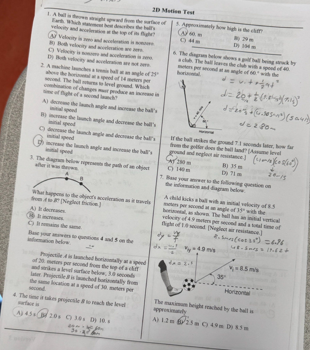 2D Motion Test
1. A ball is thrown straight upward from the surface of 5. Approximately how high is the cliff?
Earth. Which statement best describes the ball's
velocity and acceleration at the top of its flight? A) 60. m B) 29 m
A Velocity is zero and acceleration is nonzero. C) 44 m
D) 104 m
B) Both velocity and acceleration are zero. 6. The diagram below shows a golf ball being struck by
C) Velocity is nonzero and acceleration is zero. a club. The ball leaves the club with a speed of 40.
D) Both velocity and acceleration are not zero. meters per second at an angle of 60.° with the
2. A machine launches a tennis ball at an angle of 25° horizontal.
above the horizontal at a speed of 14 meters per
second. The ball returns to level ground. Which
combination of changes must produce an increase in
time of flight of a second launch?
A) decrease the launch angle and increase the ball’s
initial speed
B) increase the launch angle and decrease the ball’s
initial speed
Horizontal
initial speed
C) decrease the launch angle and decrease the ball’s If the ball strikes the ground 7.1 seconds later, how far
from the golfer does the ball land? [Assume level
D) increase the launch angle and increase the ball’s ground and neglect air resistance.]
initial speed
A) 280 m B) 35 m
3. The diagram below represents the path of an object C) 140 m D) 71 m
A
after it was thrown. 7. Base your answer to the following question on
B
the information and diagram below.
A child kicks a ball with an initial velocity of 8.5
What happens to the object's acceleration as it travels meters per second at an angle of 35° with the
A) It decreases.
from A to B? [Neglect friction.] horizontal, as shown. The ball has an initial vertical
B) It increases.
velocity of 4.9 meters per second and a total time of
C) It remains the same.
flight of 1.0 second. [Neglect air resistance.]
Base your answers to questions 4 and 5 on the
information below.
²α
v_iy=4.9m/s
Projectile A is launched horizontally at a speed
of 20. meters per second from the top of a cliff 35°
v_i=8.5m/s
and strikes a level surface below, 3.0 seconds
later. Projectile B is launched horizontally from Horizontal
the same location at a speed of 30. meters per
second.
4. The time it takes projectile B to reach the level approximately
surface is
The maximum height reached by the ball is
A) 4.5 s B2.0 s C) 3.0 s  D) 10. s
A) 1.2 m B) 2.5 m C) 4.9 m D) 8.5 m