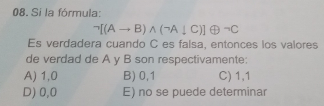 Si la fórmula:
neg [(Ato B)wedge (neg Adownarrow C)]oplus neg C
Es verdadera cuando C es falsa, entonces los valores
de verdad de A y B son respectivamente:
A) 1,0 B) 0, 1 C) 1, 1
D) 0, 0 E) no se puede determinar