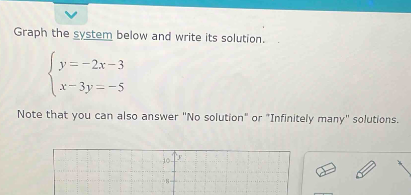 Graph the system below and write its solution.
beginarrayl y=-2x-3 x-3y=-5endarray.
Note that you can also answer "No solution" or "Infinitely many" solutions.