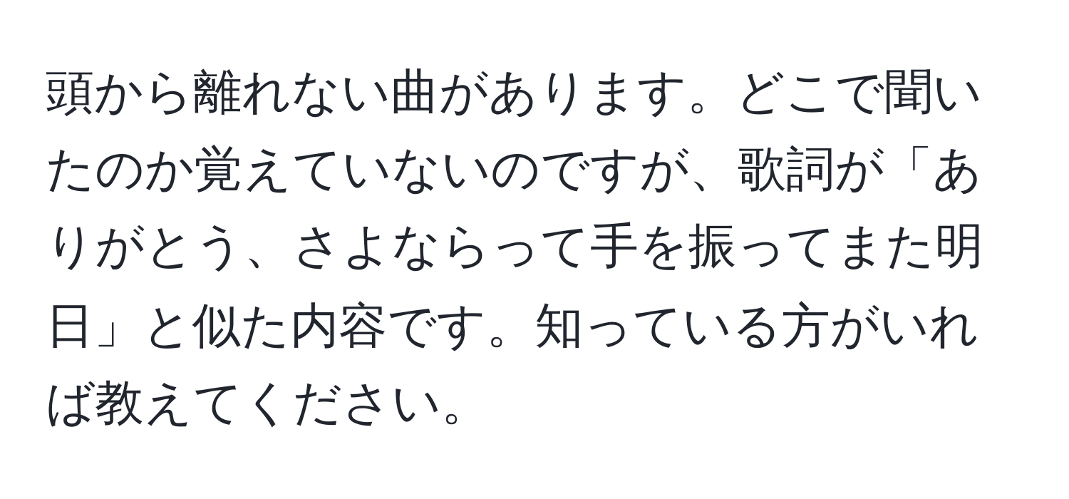 頭から離れない曲があります。どこで聞いたのか覚えていないのですが、歌詞が「ありがとう、さよならって手を振ってまた明日」と似た内容です。知っている方がいれば教えてください。