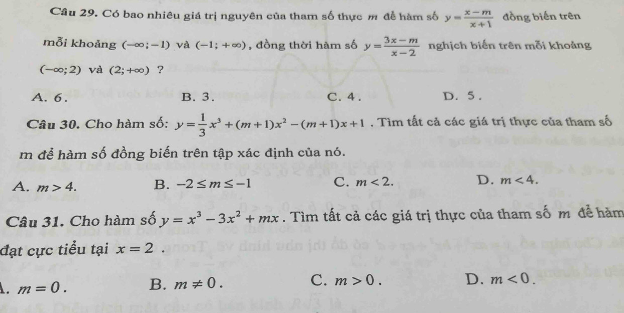 Có bao nhiêu giá trị nguyên của tham số thực m để hàm số y= (x-m)/x+1  đồng biến trên
mỗi khoảng (-∈fty ;-1) và (-1;+∈fty ) , đồng thời hàm số y= (3x-m)/x-2  nghịch biến trên mỗi khoảng
(-∈fty ;2) và (2;+∈fty ) ?
A. 6. B. 3. C. 4. D. 5.
Câu 30. Cho hàm số: y= 1/3 x^3+(m+1)x^2-(m+1)x+1. Tìm tất cả các giá trị thực của tham số
m để hàm số đồng biến trên tập xác định của nó.
A. m>4. B. -2≤ m≤ -1 C. m<2</tex>. D. m<4</tex>. 
Câu 31. Cho hàm số y=x^3-3x^2+mx. Tìm tất cả các giá trị thực của tham số m để hàm
đạt cực tiểu tại x=2.. m=0.
B. m!= 0.
C. m>0. D. m<0</tex>.