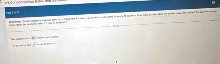 2-1 Connect Ratios, Rates, and URit Rutus
Part 2 of 3
Challenge An arts academy requires there to be 5 teachers for every 110 students and 4 tutors for every 48 students. How many students does the academy have per teacher? Per tutor? How many
tutors does the academy need if it has 72 students?
The academy has 22 students per teacher
The academy has 14 students per tutor.