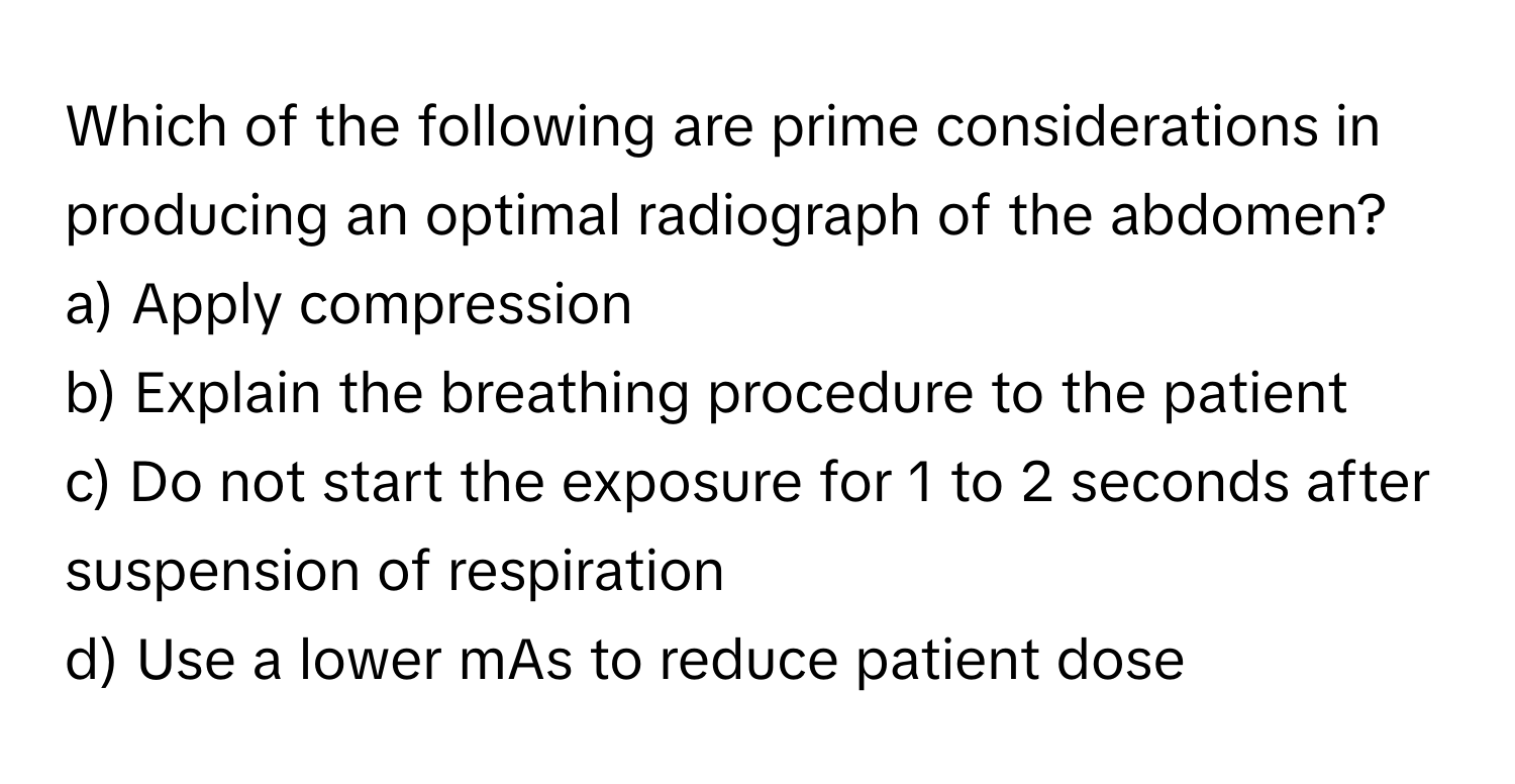 Which of the following are prime considerations in producing an optimal radiograph of the abdomen? 

a) Apply compression 
b) Explain the breathing procedure to the patient 
c) Do not start the exposure for 1 to 2 seconds after suspension of respiration 
d) Use a lower mAs to reduce patient dose