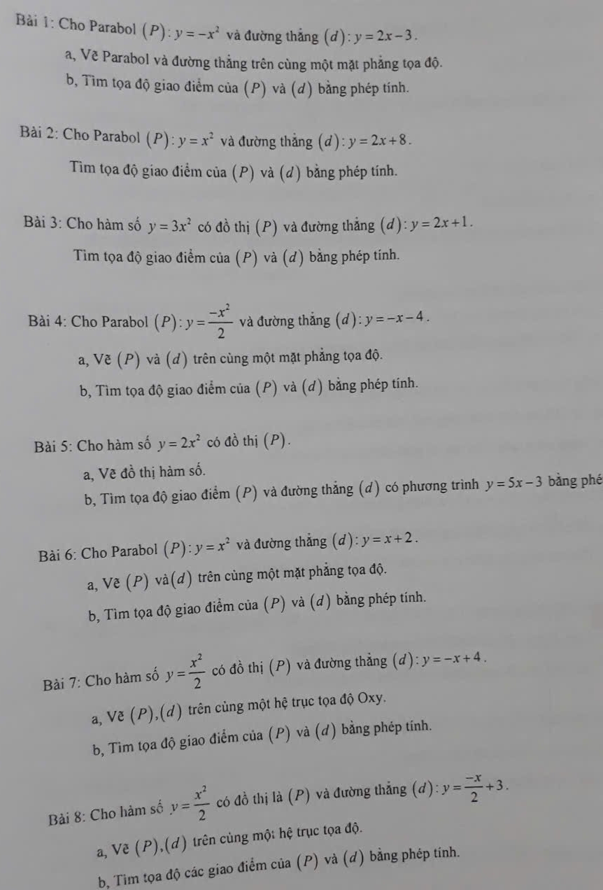 Bải 1: Cho Parabol P ):y=-x^2 và đường thắng (d): y=2x-3.
a, Vẽ Parabol và đường thẳng trên cùng một mặt phẳng tọa độ.
b, Tìm tọa độ giao điểm của (P) và (d) bằng phép tính.
Bài 2: Cho Parabol (P): y=x^2 và đường thẳng (d): y=2x+8.
Tìm tọa độ giao điểm của (P) và (d) bằng phép tính.
Bài 3: Cho hàm số y=3x^2 có đồ thị (P) và đường thẳng (d): y=2x+1.
Tim tọa độ giao điểm của (P) và (d) bằng phép tính.
Bài 4: Cho Parabol (P):y= (-x^2)/2  và đường thẳng (d): y=-x-4.
a, Vxi (P) và (d) trên cùng một mặt phẳng tọa độ.
b, Tìm tọa độ giao điểm của (P) và (d) bằng phép tính.
Bài 5: Cho hàm số y=2x^2 có đồ thị (P).
a, Vẽ đồ thị hàm số.
b, Tìm tọa độ giao điểm (P) và đường thẳng (d) có phương trình y=5x-3 bằng phé
Bài 6: Cho Parabol F ):y=x^2 và đường thẳng (d): y=x+2.
a, Vẽ (P) và(d) trên cùng một mặt phẳng tọa độ.
b, Tìm tọa độ giao điểm của (P) và (d) bằng phép tính.
Bài 7: Cho hàm số y= x^2/2  có đồ thị (P) và đường thẳng (d): y=-x+4.
a, Ve (P), (d) trên cùng một hệ trục tọa độ Oxy.
b, Tìm tọa độ giao điểm của (P) và (d) bằng phép tính.
Bài 8: Cho hàm số y= x^2/2  có đồ thị là (P) và đường thẳng (d): y= (-x)/2 +3.
a, Về ( 1 ) 10 H) trên cùng một hệ trục tọa độ.
b, Tim tọa độ các giao điểm của (P) và (d) bằng phép tính.