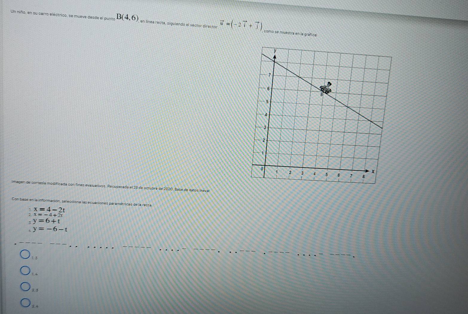 Un niño, en su carro eléctrico, se mueve desde el punto B(4,6) , en línea recta, siguiendo el vector director vector u=(-2vector i+vector j) , como se muestra en la gráfica
imagen de cortesía modificada con fines evaluativos. Recuperada el 28 de octubré de 2020. Base de datos Ineval
Con base en la información, selecciona las ecuaciones paramétricas de la recta
1. x=4-2t
? x=-4+2t
3 y=6+t
,y=-6-t
1.3
1.4
2.3
2.4