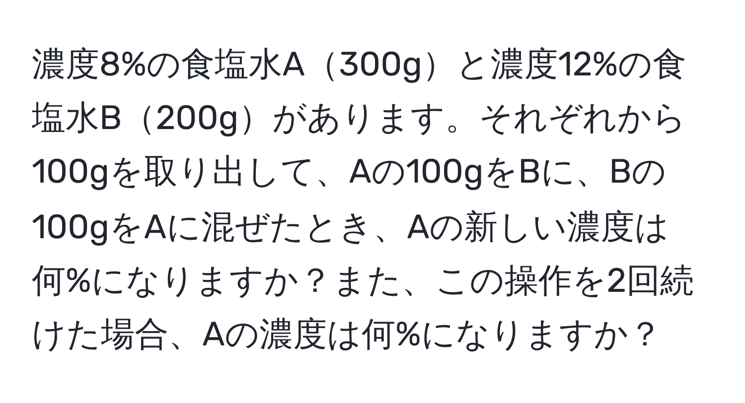 濃度8%の食塩水A300gと濃度12%の食塩水B200gがあります。それぞれから100gを取り出して、Aの100gをBに、Bの100gをAに混ぜたとき、Aの新しい濃度は何%になりますか？また、この操作を2回続けた場合、Aの濃度は何%になりますか？