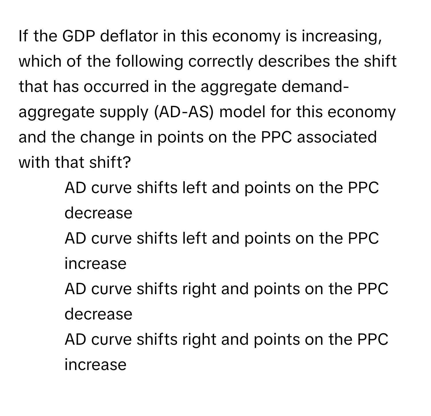 If the GDP deflator in this economy is increasing, which of the following correctly describes the shift that has occurred in the aggregate demand-aggregate supply (AD-AS) model for this economy and the change in points on the PPC associated with that shift?

1) AD curve shifts left and points on the PPC decrease 
2) AD curve shifts left and points on the PPC increase 
3) AD curve shifts right and points on the PPC decrease 
4) AD curve shifts right and points on the PPC increase