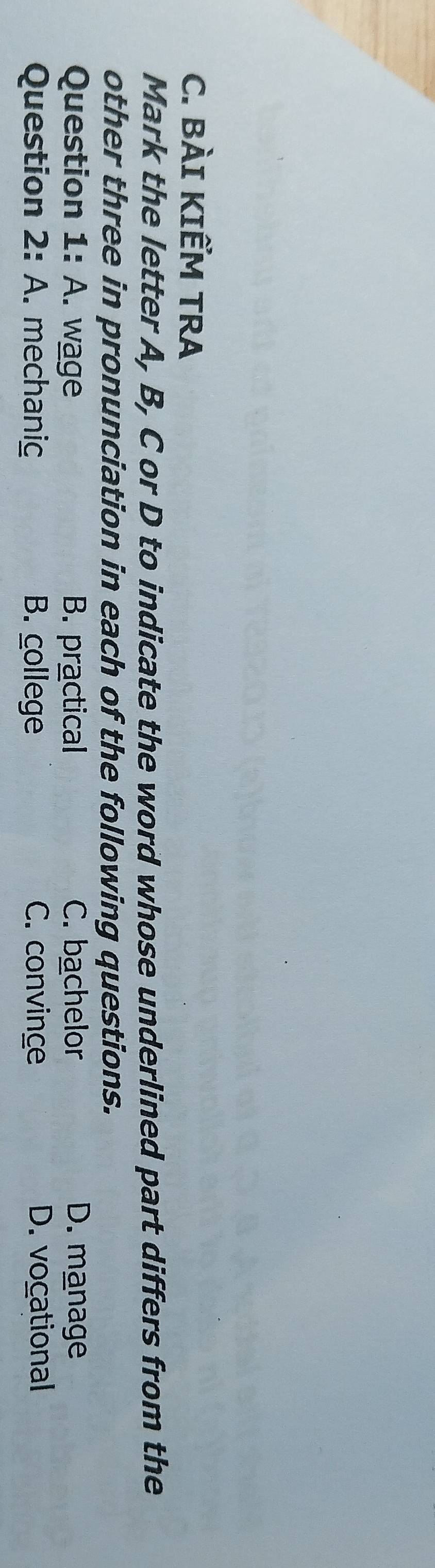 BÀI KIẾM TRA
Mark the letter A, B, C or D to indicate the word whose underlined part differs from the
other three in pronunciation in each of the following questions.
Question I:A . wage B. practical C. bachelor D. manage
Question 2: A. mechaniç B. college C. convince D. vocational