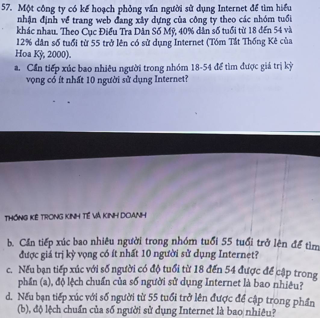 Một công ty có kế hoạch phỏng vấn người sử dụng Internet để tìm hiểu 
nhận định về trang web đang xây dựng của công ty theo các nhóm tuổi 
khác nhau. Theo Cục Điều Tra Dần Số Mỹ, 40% dân số tuổi từ 18 đến 54 và
12% dân số tuổi từ 55 trở lên có sử dụng Internet (Tóm Tát Thống Kê của 
Hoa Kỳ, 2000). 
a. Cần tiếp xúc bao nhiêu người trong nhóm 18-54 để tìm được giá trị kỳ 
vọng có ít nhất 10 người sử dụng Internet? 
THỐNG KÊ TRONG KINH TÉ VÀ KINH DOANH 
b. Cần tiếp xúc bao nhiêu người trong nhóm tuổi 55 tuổi trở lên để tìm 
được giá trị kỳ vọng có ít nhất 10 người sử dụng Internet? 
c. Nếu bạn tiếp xúc với số người có độ tuổi từ 18 đến 54 được để cập trong 
phần (a), độ lệch chuẩn của số người sử dụng Internet là bao nhiêu? 
d. Nếu bạn tiếp xúc với số người từ 55 tuổi trở lên được để cập trong phần 
(b), độ lệch chuẩn của số người sử dụng Internet là bao nhiêu?