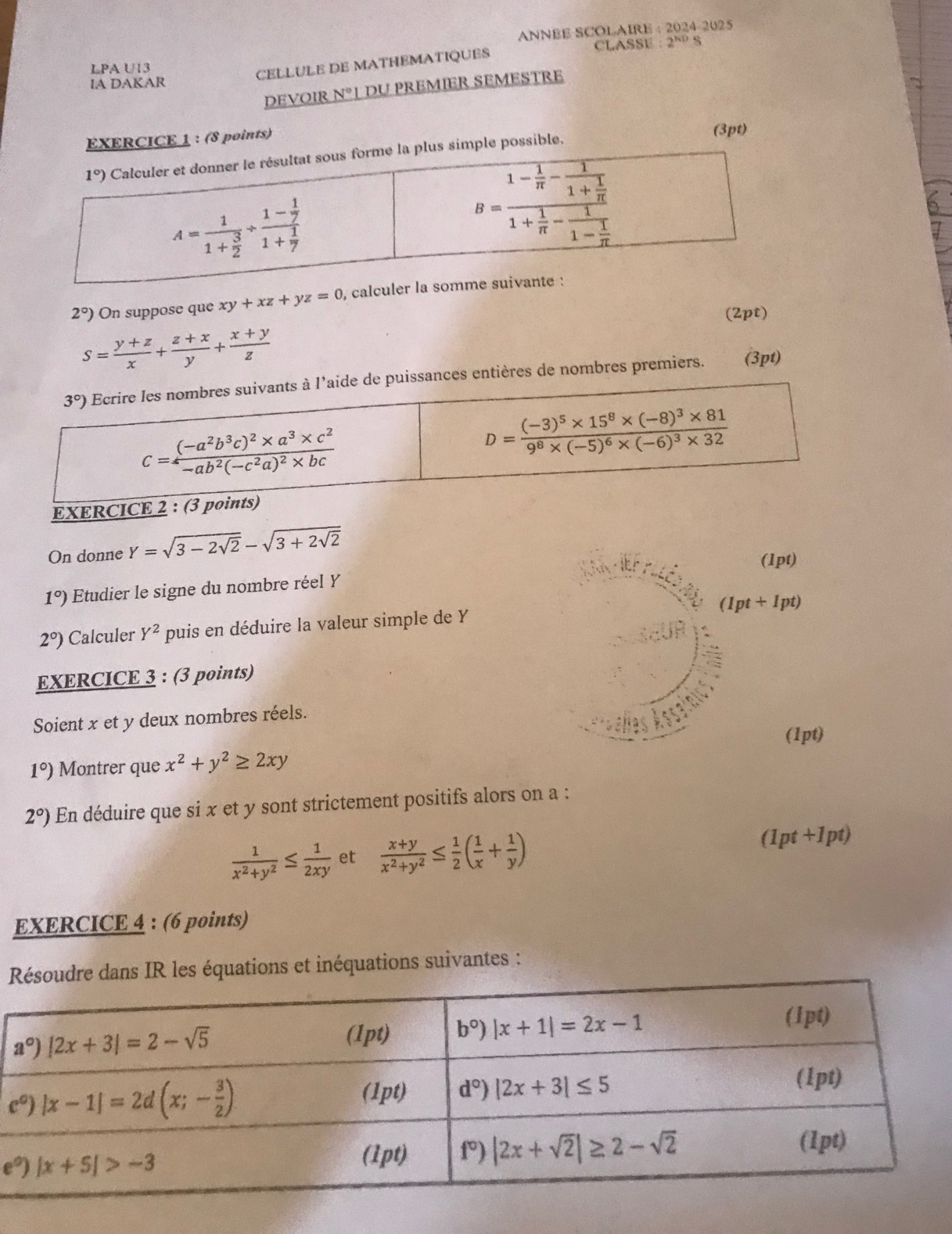 ANNBE SCOLAIRE : 2024-2025
LPA U13 CLASSE 2^(ND)
CELLULE DE MATHEMATIQUES
IA DAKAR
DEVOIR N° 1 du premier semestre
EXERCICE 1 : (8 points)
(3pt)
mple possible.
2°) On suppose que xy+xz+yz=0 , calc
(2pt)
S= (y+z)/x + (z+x)/y + (x+y)/z 
uissances entières de nombres premiers. (3pt)
On donne Y=sqrt(3-2sqrt 2)-sqrt(3+2sqrt 2)
(1pt)
1°) Etudier le signe du nombre réel Y
(1pt+1pt)
2°) Calculer Y^2 puis en déduire la valeur simple de Y
EXERCICE 3 : (3 points)
Soient x et y deux nombres réels.
(1pt)
1°) Montrer que x^2+y^2≥ 2xy
2°) En déduire que si x et y sont strictement positifs alors on a :
 1/x^2+y^2 ≤  1/2xy  et  (x+y)/x^2+y^2 ≤  1/2 ( 1/x + 1/y )
(1pt+1pt)
EXERCICE 4 : (6 points)
ésoudre dans IR les équations et inéquations suivantes :