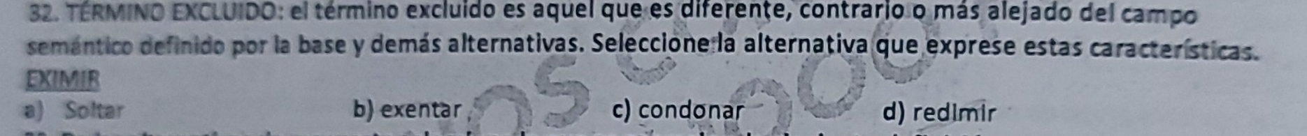 TERMINO EXCLUIDO: el término excluido es aquel que es diferente, contrario o más alejado del campo
semántico definido por la base y demás alternativas. Seleccione la alternativa que exprese estas características.
EXIMIR
a) Soltar b) exentar c) condonar d) redimir