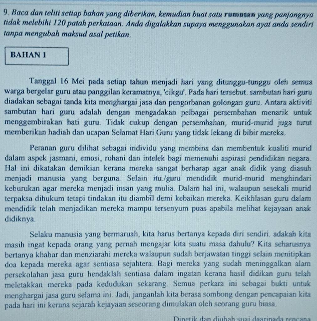 Baca dan teliti setiap bahan yang diberikan, kemudian buat satu rumusan yang panjangnya
tidak melebihi 120 patah perkataan. Anda digalakkan supaya menggunakan ayat anda sendiri
tanpa mengubah maksud asal petikan.
BAHAN 1
Tanggal 16 Mei pada setiap tahun menjadi hari yang ditunggu-tunggu oleh semua
warga bergelar guru atau panggilan keramatnya, 'cikgu'. Pada hari tersebut. sambutan hari guru
diadakan sebagai tanda kita menghargai jasa dan pengorbanan golongan guru. Antara aktiviti
sambutan hari guru adalah dengan mengadakan pelbagai persembahan menarik untuk
menggembirakan hati guru. Tidak cukup dengan persembahan, murid-murid juga turut
memberikan hadiah dan ucapan Selamat Hari Guru yang tidak lekang di bibir mereka.
Peranan guru dilihat sebagai individu yang membina dan membentuk kualiti murid
dalam aspek jasmani, emosi, rohani dan intelek bagi memenuhi aspirasi pendidikan negara.
Hal ini dikatakan demikian kerana mereka sangat berharap agar anak didik yang diasuh
menjadi manusia yang berguna. Selain itu./guru mendidik murid-murid menghindari
keburukan agar mereka menjadi insan yang mulia. Dalam hal ini, walaupun sesekali murid
terpaksa dihukum tetapi tindakan itu diambil demi kebaikan mereka. Keikhlasan guru dalam
mendidik telah menjadikan mereka mampu tersenyum puas apabila melihat kejayaan anak
didiknya.
Selaku manusia yang bermaruah, kita harus bertanya kepada diri sendiri. adakah kita
masih ingat kepada orang yang pernah mengajar kita suatu masa dahulu? Kita seharusnya
bertanya khabar dan menziarahi mereka walaupun sudah berjawatan tinggi selain menitipkan
doa kepada mereka agar sentiasa sejahtera. Bagi mereka yang sudah meninggalkan alam
persekolahan jasa guru hendaklah sentiasa dalam ingatan kerana hasil didikan guru telah
meletakkan mereka pada kedudukan sekarang. Semua perkara ini sebagai bukti untuk
menghargai jasa guru selama ini. Jadi, janganlah kita berasa sombong dengan pencapaian kita
pada hari ini kerana sejarah kejayaan seseorang dimulakan oleh seorang guru biasa.
Dinetik dan diubah suai đaarinada rençana