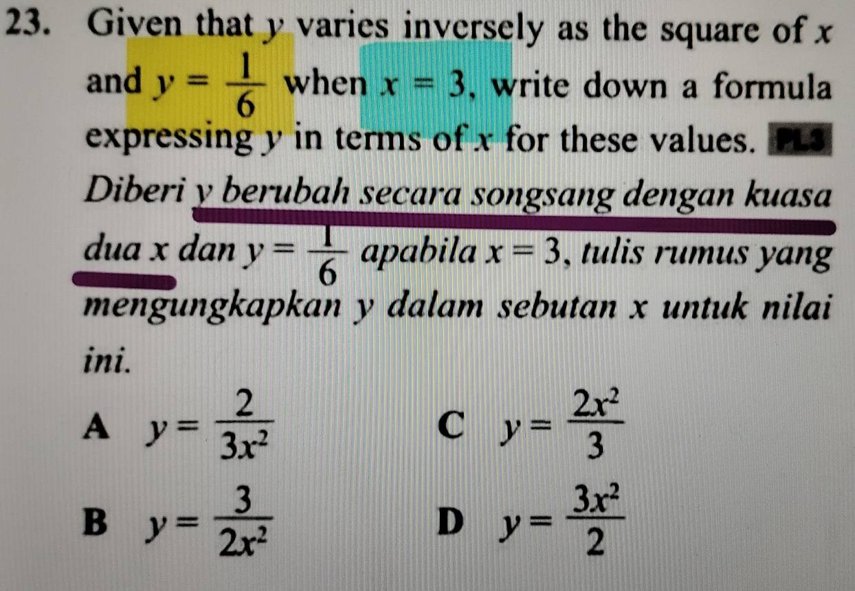 Given that y varies inversely as the square of x
and y= 1/6  when x=3 , write down a formula
expressing y in terms of x for these values. PL3
Diberi y berubah secara songsang dengan kuasa
dua x dan y= 1/6  apabila x=3 , tulis rumus yang
mengungkapkan y dalam sebutan x untuk nilai
ini.
A y= 2/3x^2 
C y= 2x^2/3 
B y= 3/2x^2 
D y= 3x^2/2 