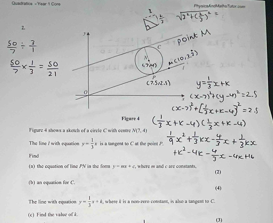 Quadratics - Year 1 Core PhysicsAndMathsTutor.com 
2.
 50/7 /  3/1 
 50/7 *  1/3 = 50/21 
Figure 4 
Figure 4 shows a sketch of a circle C with centre N(7,4)
The line / with equation y= 1/3 x is a tangent to C at the point P. 
Find 
(a) the equation of line PN in the form y=mx+c , where m and c are constants, 
(2) 
(b) an equation for C. 
(4) 
The line with equation y= 1/3 x+k, , where k is a non-zero constant, is also a tangent to C. 
(c) Find the value of k. 
(3)