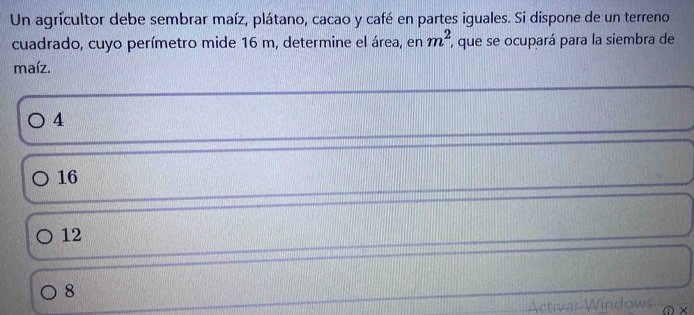 Un agricultor debe sembrar maíz, plátano, cacao y café en partes iguales. Si dispone de un terreno
m^2
cuadrado, cuyo perímetro mide 16 m, determine el área, en , que se ocupará para la siembra de
maíz.
4
16
12
8
Activar Windows ×