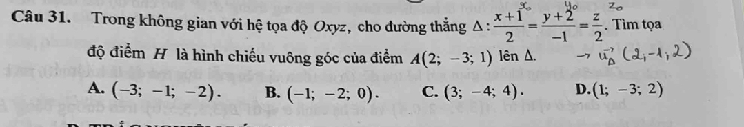 Trong không gian với hệ tọa độ Oxyz, cho đường thẳng △ : (x+1)/2 = (y+2)/-1 = z/2 . Tìm tọa
độ điểm H là hình chiếu vuông góc của điểm A(2;-3;1) lenz
A. (-3;-1;-2). B. (-1;-2;0). C. (3;-4;4). D. (1;-3;2)