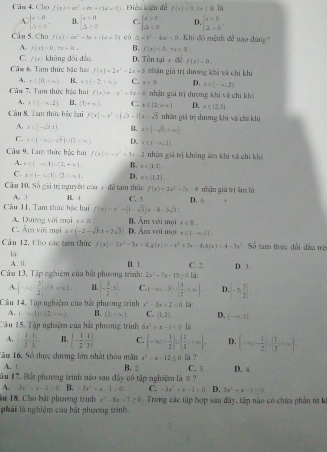 Cho f(x)=ax^2+bx+c(a!= 0). Điều kiện để f(x)≤ 0,forall x∈ R là
A. beginarrayl a<0 △ ≤ 0endarray. . B. beginarrayl a<0 △ ≥ 0endarray. C. beginarrayl a>0 △ <0endarray. D. beginarrayl a<0 △ >0endarray. .
Câu 5. Cho f(x)=ax^2+bx+c(a!= 0) có △ =b^2-4ac<0</tex>  Khi đó mệnh đề nảo đúng?
A. f(x)>0,forall x∈ R. B. f(x)<0,forall x∈ R.
C. f(x) không đồi dấu. D. Tồn tại x đề f(x)=0.
Câu 6. Tam thức bậc hai f(x)=2x^2+2x+5 nhận giá trị dương khi và chỉ khi
A. x∈ (0;+∈fty ) B. x∈ (-2;+∈fty ). C. x∈ R. D. x∈ (-∈fty ;2).
Câu 7. Tam thức bậc hai f(x)=-x^2+5x-6 nhận giá trị dương khi và chỉ khi
A. x∈ (-∈fty ;2). B. (3;+∈fty ). C. x∈ (2;+∈fty ). D. x∈ (2;3).
Câu 8. Tam thức bậc hai f(x)=x^2+(sqrt(5)-1)x-sqrt(5) nhận giá trị dương khi và chỉ khi
A. x∈ (-sqrt(5);1). B. x∈ (-sqrt(5);+∈fty ).
C. x∈ (-∈fty ;-sqrt(5))∪ (1;+∈fty ). D. x∈ (-∈fty ;1).
Câu 9. Tam thức bậc hai f(x)=-x^2+3x-2 nhận giá trị không âm khi và chỉ khi
A. x∈ (-∈fty ;1)∪ (2;+∈fty ). B. x∈ [1;2].
C. x∈ (-∈fty ;1]∪ [2;+∈fty ). D. x∈ (1;2).
Câu 10. Số giá trị nguyên của x đề tam thức f(x)=2x^2-7x-9 nhận giá trị âm là
A. 3 B. 4 C. 5 D. 6.
Câu 11. Tam thức bậc hai f(x)=x^2+(1-sqrt(3))x-8-5sqrt(3):
A. Dương với mọi x∈ R. B. hat Am với mọi x∈ R.
C. Âm với mọi x∈ (-2-sqrt(3);1+2sqrt(3)) D. hat An n với mọi x∈ (-∈fty ;1).
Câu 12. Cho các tam thức f(x)=2x^2-3x+4;g(x)=-x^2+3x-4;h(x)=4-3x^2. Số tam thức đổi dấu trên
là:
A. 0. B. 1. C. 2. D. 3.
Câu 13. Tập nghiệm của bắt phương trình: 2x^2-7x-15≥ 0 là:
A. |-x;- 3/2 ]∪ (5;+∈fty ). B. |- 3/2 :5|. C. (-∈fty ;-5]∪ [ 3/2 ;+∈fty ). D. [-5; 3/2 ].
Câu 14. Tập nghiệm của bất phương trình x^2-3x+2<0</tex> là:
A. (-∈fty ;1)∪ (2;+∈fty ). B. (2;+∈fty ). C. (1;2). D. (-∈fty ;1).
Câu 15. Tập nghiệm của bắt phương trình 6x^2+x-1≤ 0 là
A. [- 1/2 ; 1/3 ]. B. (- 1/2 ; 1/3 ). (-∈fty ;- 1/2 )∪ ( 1/3 ;+∈fty ). D. (-∈fty ;- 1/2 ]∪ [ 1/3 ;+∈fty ).
C.
Tâu 16. Số thực dương lớn nhất thỏa mãn x^2-x-12≤ 0 là ?
A. | B. 2 C. 3. D. 4
ầu 17. Bắt phương trình nào sau đây có tập nghiệm là ề  ?
A. 3x^2+x-1≥ 0 B. -3x^2+x-1>0. C. -3x^2+x-1<0</tex> D. 3x^2+x-1≤ 0.
âu 18. Cho bất phương trình x^2-8x+7≥ 0. Trong các tập hợp sau đây, tập nào có chứa phân tử ki
phải là nghiệm của bất phương trình.