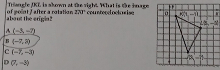 Triangle JKL is shown at the right. What is the image
of point J after a rotation 270° counterclockwise 
about the origin?
A(-3,-7)
1dot  (-7,3)
C (-7,-3)
D (7,-3)